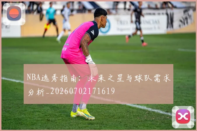 NBA选秀指南:未来之星与球队需求分析_20260702171619
