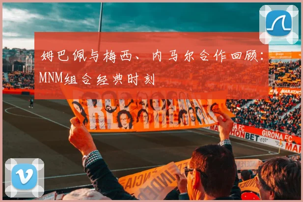 姆巴佩与梅西、内马尔合作回顾：MNM组合经典时刻