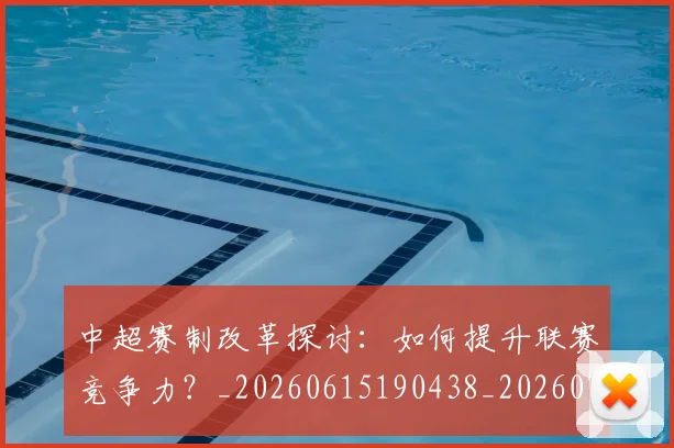 中超赛制改革探讨:如何提升联赛竞争力?_20260615190438_20260703205329