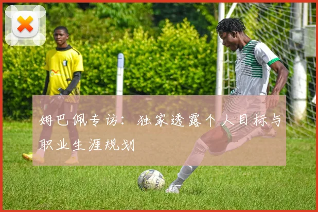姆巴佩专访:独家透露个人目标与职业生涯规划