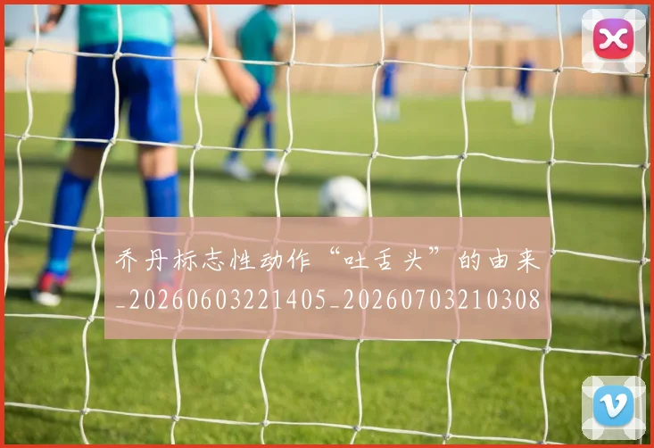乔丹标志性动作“吐舌头”的由来_20260603221405_20260703210308