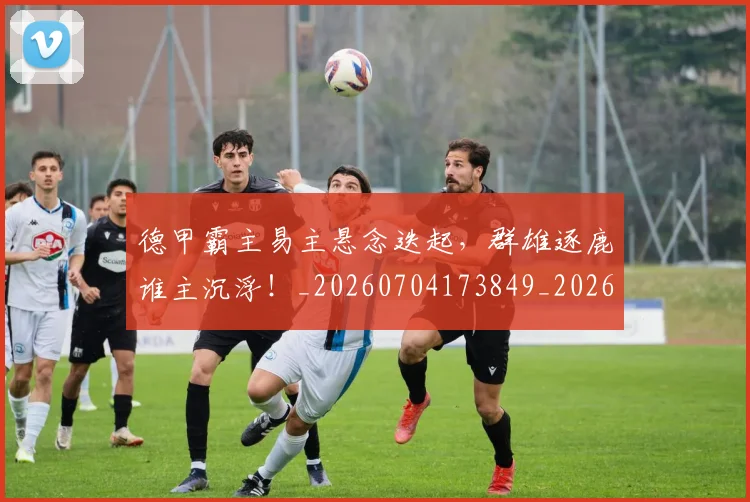 德甲霸主易主悬念迭起,群雄逐鹿谁主沉浮!_20260704173849_20260722162952