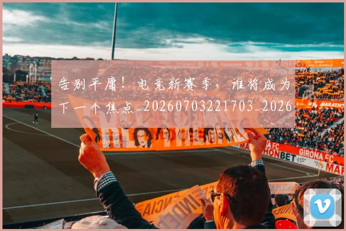 告别平庸！电竞新赛季，谁将成为下一个焦点_20260703221703_20260718210101