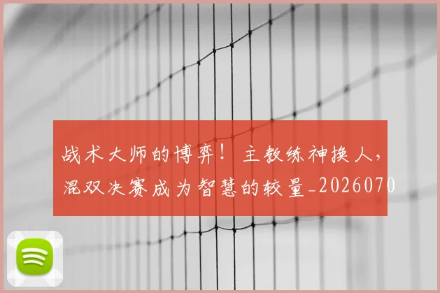 战术大师的博弈！主教练神换人，混双决赛成为智慧的较量_20260707013538