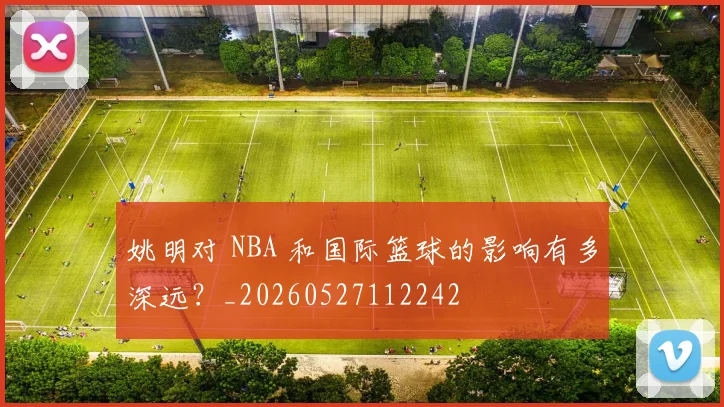 姚明对 NBA 和国际篮球的影响有多深远?_20260527112242