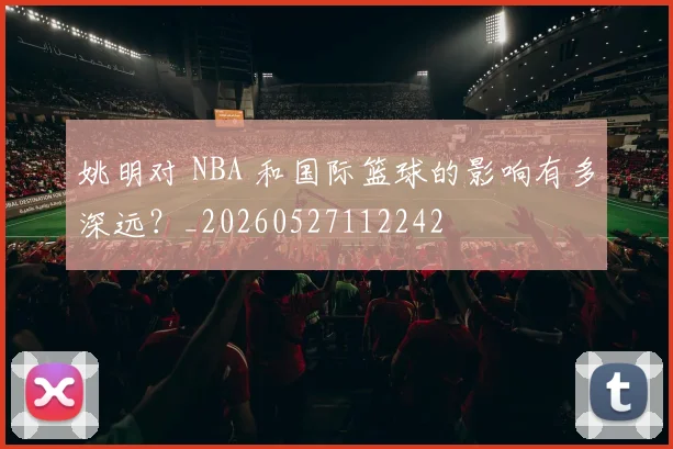 姚明对 NBA 和国际篮球的影响有多深远？_20260527112242