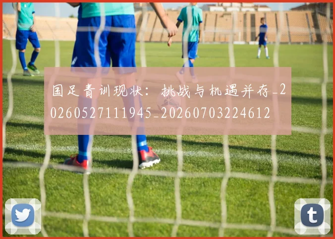 国足青训现状:挑战与机遇并存_20260527111945_20260703224612