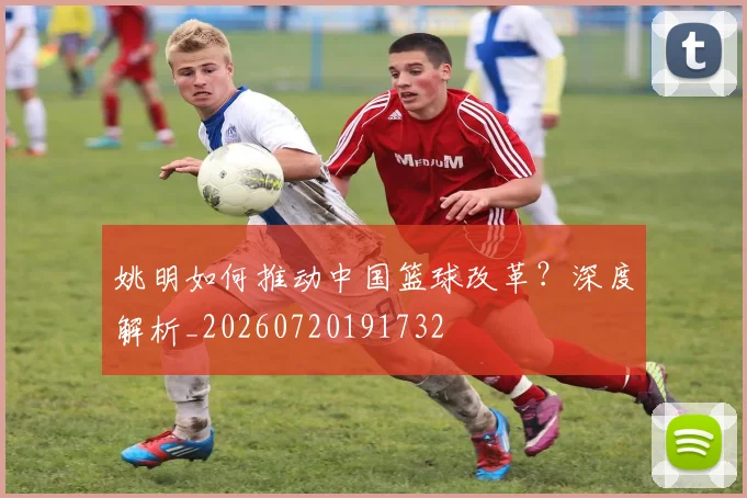 姚明如何推动中国篮球改革?深度解析_20260720191732