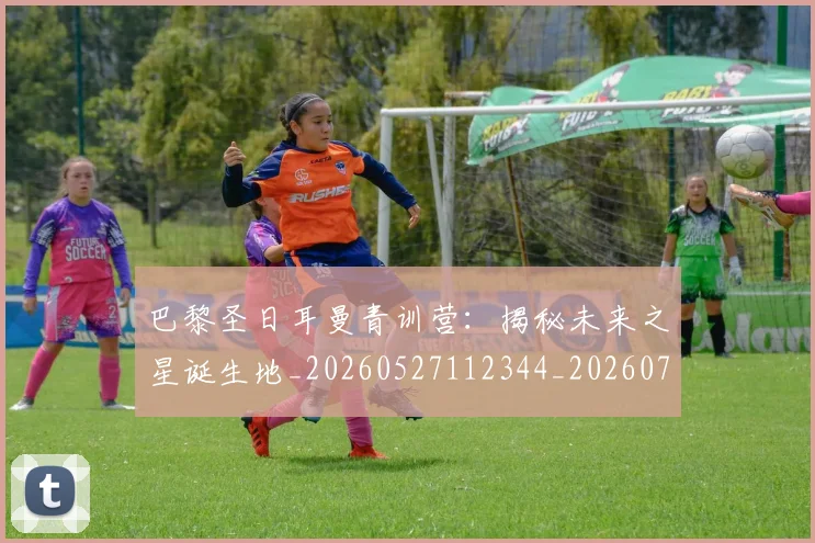巴黎圣日耳曼青训营：揭秘未来之星诞生地_20260527112344_20260708185714_20260722154659