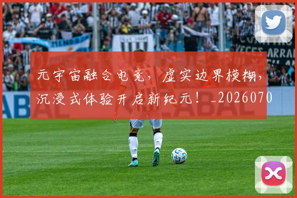 元宇宙融合电竞,虚实边界模糊,沉浸式体验开启新纪元!_20260703214255_20260718003743