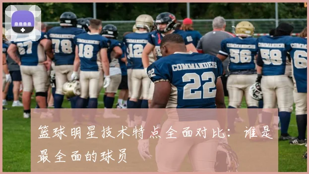 篮球明星技术特点全面对比:谁是最全面的球员