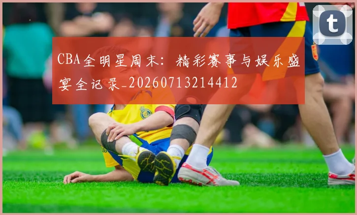 CBA全明星周末：精彩赛事与娱乐盛宴全记录_20260713214412