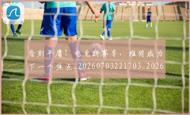 告别平庸！电竞新赛季，谁将成为下一个焦点_20260703221703_20260718210101