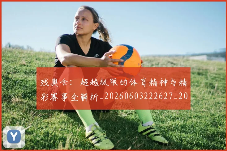 残奥会:超越极限的体育精神与精彩赛事全解析_20260603222627_20260707152819