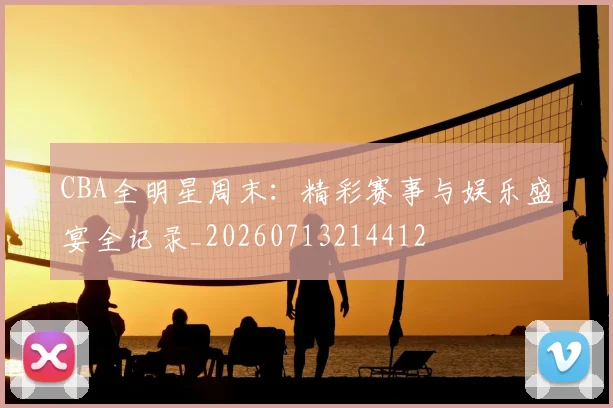 CBA全明星周末:精彩赛事与娱乐盛宴全记录_20260713214412