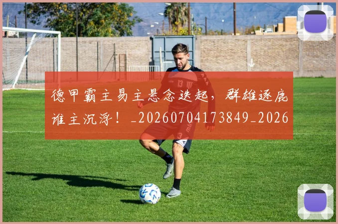 德甲霸主易主悬念迭起，群雄逐鹿谁主沉浮！_20260704173849_20260722162952