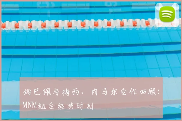 姆巴佩与梅西、内马尔合作回顾：MNM组合经典时刻