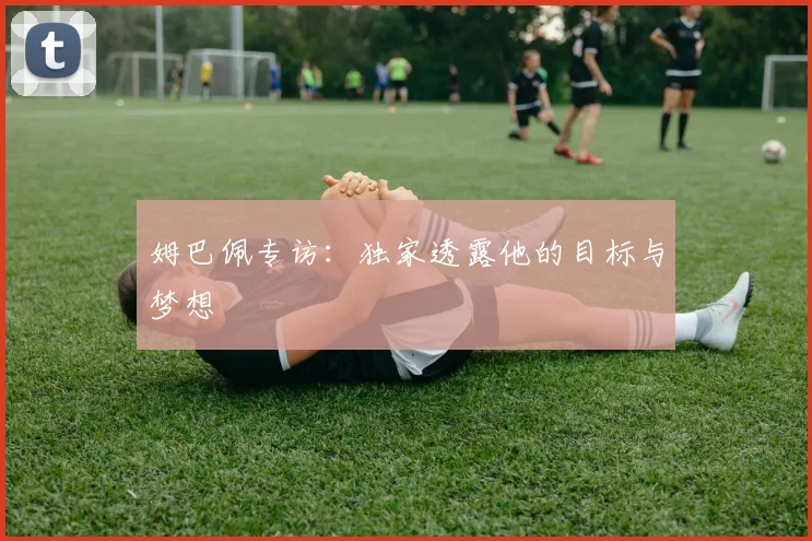 姆巴佩专访:独家透露他的目标与梦想