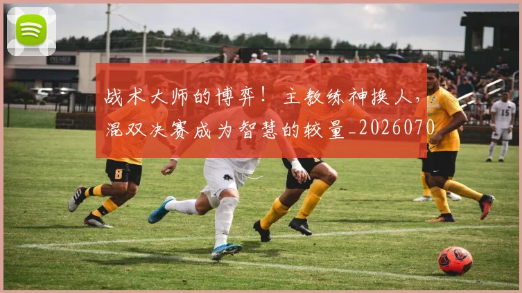 战术大师的博弈！主教练神换人，混双决赛成为智慧的较量_20260707013538
