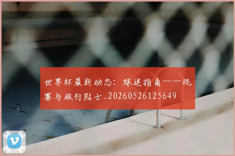 世界杯最新动态:球迷指南——观赛与旅行贴士_20260526125649